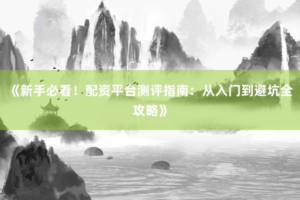 《新手必看！配资平台测评指南：从入门到避坑全攻略》