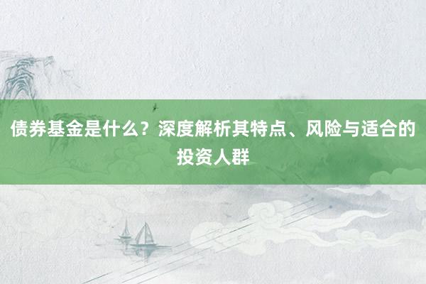 债券基金是什么？深度解析其特点、风险与适合的投资人群