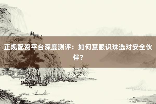 正规配资平台深度测评：如何慧眼识珠选对安全伙伴？