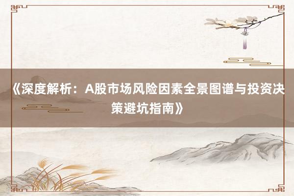 《深度解析：A股市场风险因素全景图谱与投资决策避坑指南》