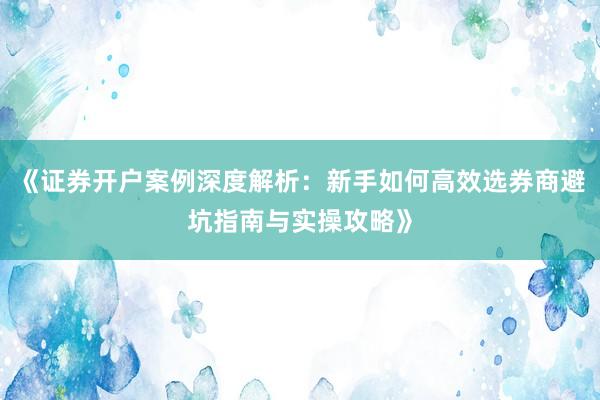 《证券开户案例深度解析：新手如何高效选券商避坑指南与实操攻略》