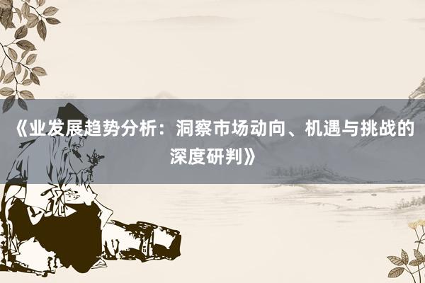 《业发展趋势分析：洞察市场动向、机遇与挑战的深度研判》