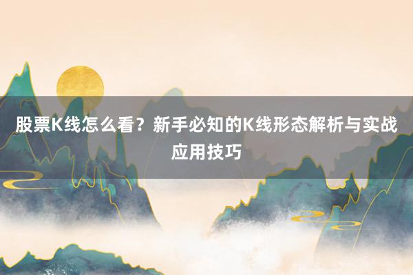 股票K线怎么看？新手必知的K线形态解析与实战应用技巧