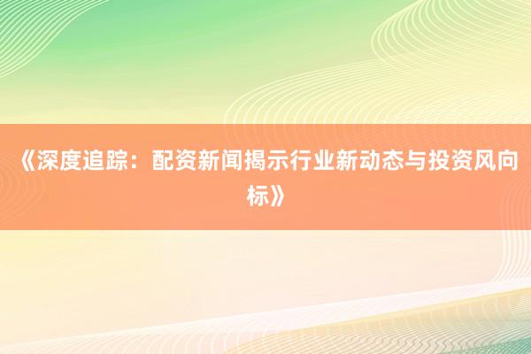 《深度追踪：配资新闻揭示行业新动态与投资风向标》