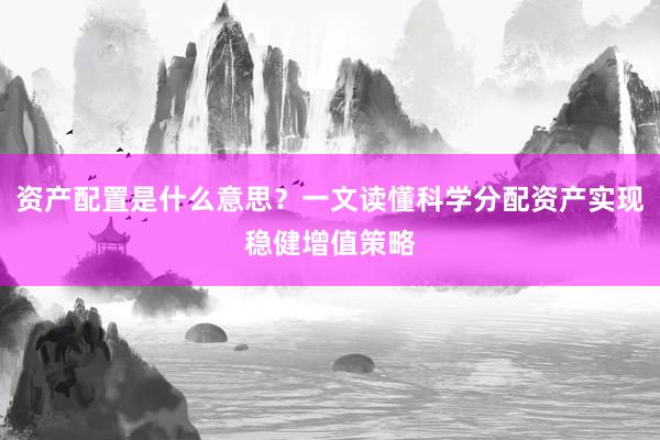 资产配置是什么意思？一文读懂科学分配资产实现稳健增值策略
