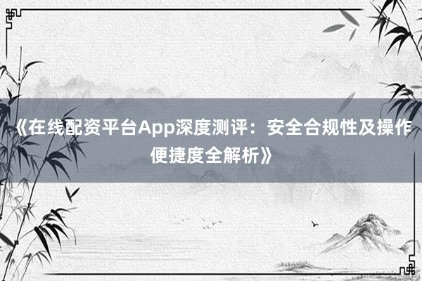 《在线配资平台App深度测评：安全合规性及操作便捷度全解析》