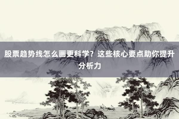 股票趋势线怎么画更科学？这些核心要点助你提升分析力