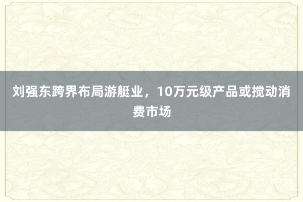 刘强东跨界布局游艇业，10万元级产品或搅动消费市场