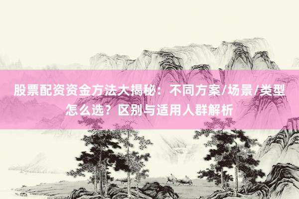 股票配资资金方法大揭秘：不同方案/场景/类型怎么选？区别与适用人群解析