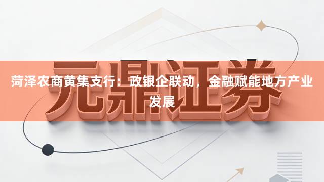 菏泽农商黄集支行：政银企联动，金融赋能地方产业发展