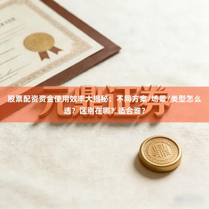 股票配资资金使用效率大揭秘：不同方案/场景/类型怎么选？区别在哪？适合谁？