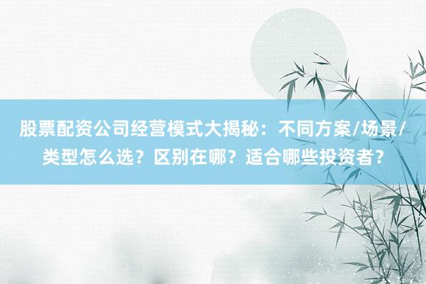 股票配资公司经营模式大揭秘：不同方案/场景/类型怎么选？区别在哪？适合哪些投资者？