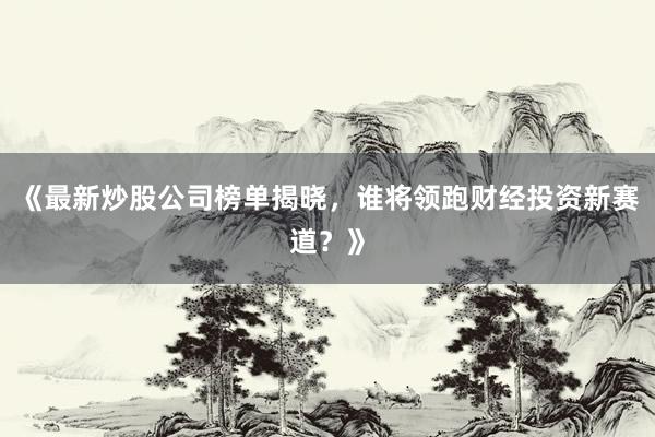 《最新炒股公司榜单揭晓，谁将领跑财经投资新赛道？》
