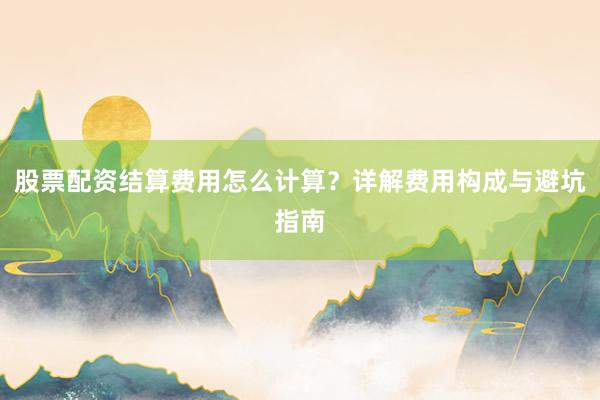 股票配资结算费用怎么计算？详解费用构成与避坑指南