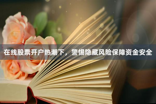 在线股票开户热潮下，警惕隐藏风险保障资金安全