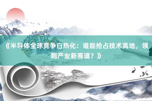 《半导体全球竞争白热化：谁能抢占技术高地，领跑产业新赛道？》