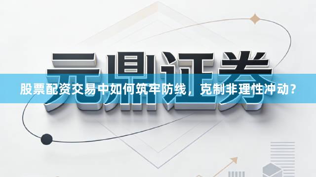 股票配资交易中如何筑牢防线，克制非理性冲动？