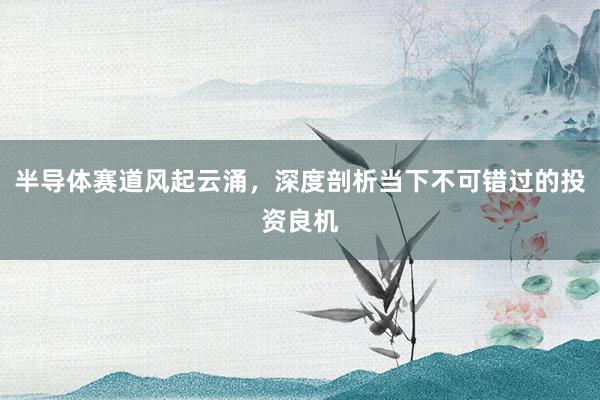 半导体赛道风起云涌，深度剖析当下不可错过的投资良机