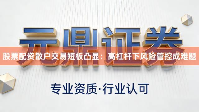 股票配资散户交易短板凸显：高杠杆下风险管控成难题