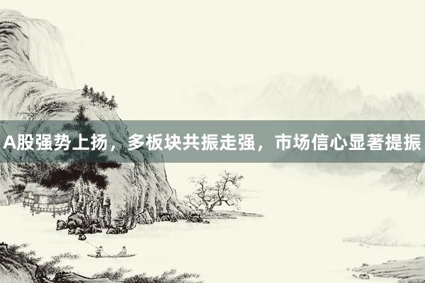 A股强势上扬，多板块共振走强，市场信心显著提振