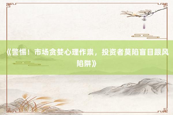 《警惕！市场贪婪心理作祟，投资者莫陷盲目跟风陷阱》