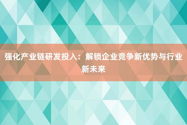 强化产业链研发投入：解锁企业竞争新优势与行业新未来