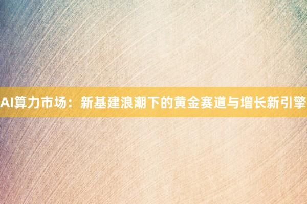 AI算力市场：新基建浪潮下的黄金赛道与增长新引擎