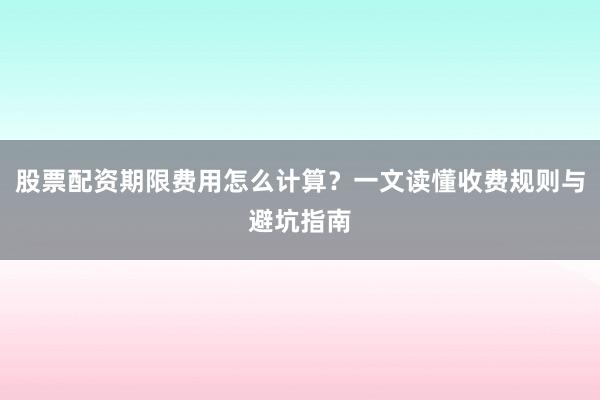 股票配资期限费用怎么计算？一文读懂收费规则与避坑指南