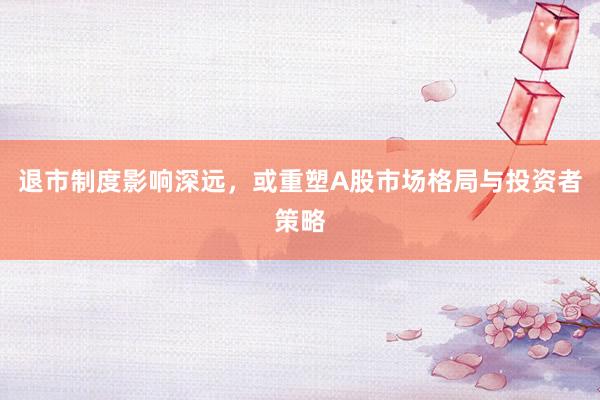 退市制度影响深远，或重塑A股市场格局与投资者策略
