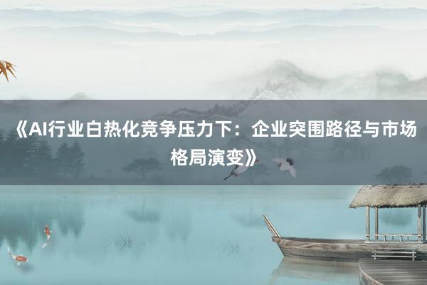 《AI行业白热化竞争压力下：企业突围路径与市场格局演变》