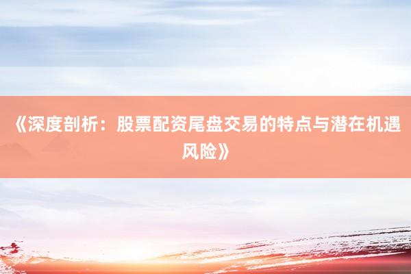《深度剖析：股票配资尾盘交易的特点与潜在机遇风险》