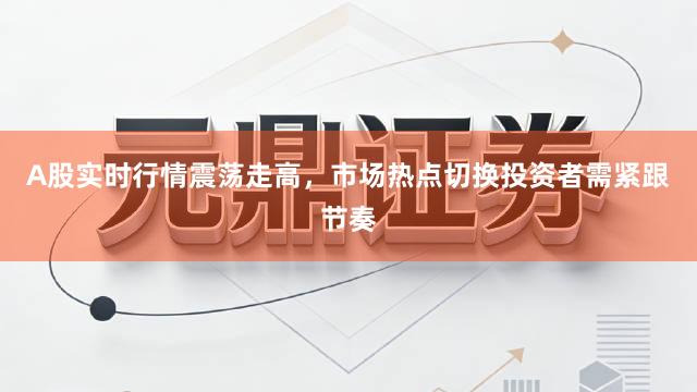 A股实时行情震荡走高，市场热点切换投资者需紧跟节奏
