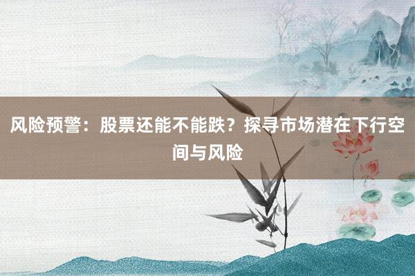 风险预警：股票还能不能跌？探寻市场潜在下行空间与风险