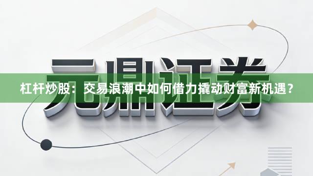 杠杆炒股：交易浪潮中如何借力撬动财富新机遇？