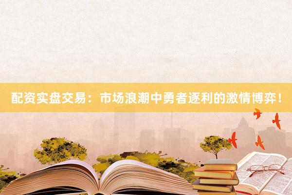 配资实盘交易：市场浪潮中勇者逐利的激情博弈！