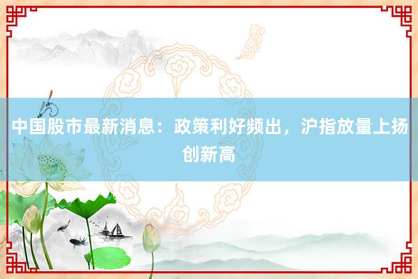 中国股市最新消息：政策利好频出，沪指放量上扬创新高
