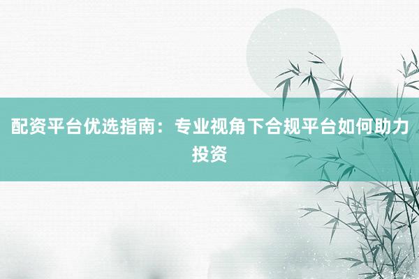 配资平台优选指南：专业视角下合规平台如何助力投资