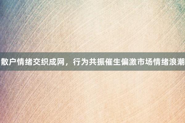 散户情绪交织成网，行为共振催生偏激市场情绪浪潮