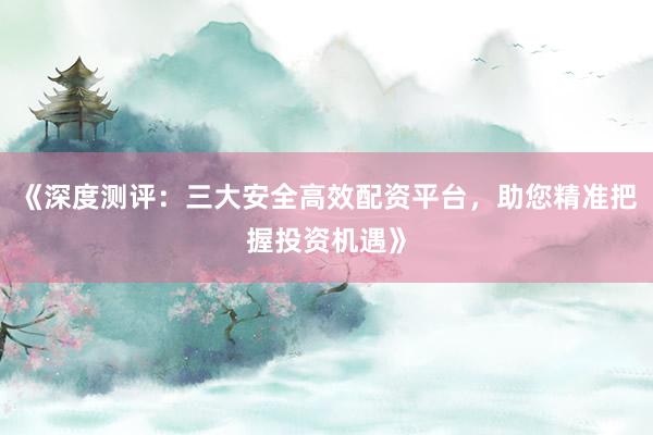 《深度测评：三大安全高效配资平台，助您精准把握投资机遇》