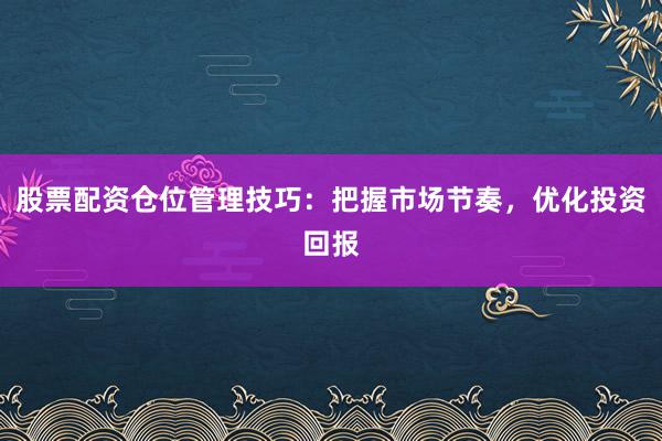 股票配资仓位管理技巧：把握市场节奏，优化投资回报