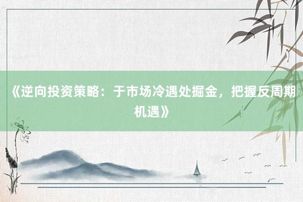 《逆向投资策略：于市场冷遇处掘金，把握反周期机遇》