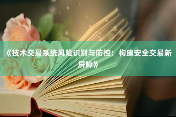 《技术交易系统风险识别与防控：构建安全交易新屏障》