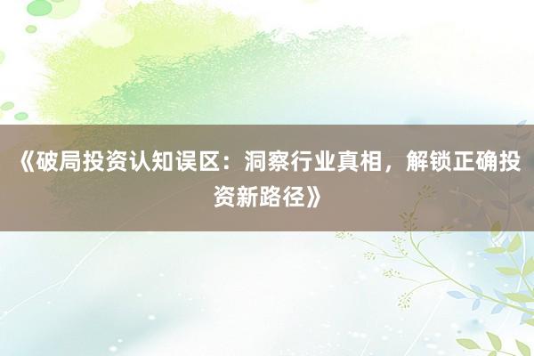 《破局投资认知误区：洞察行业真相，解锁正确投资新路径》