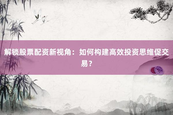 解锁股票配资新视角：如何构建高效投资思维促交易？