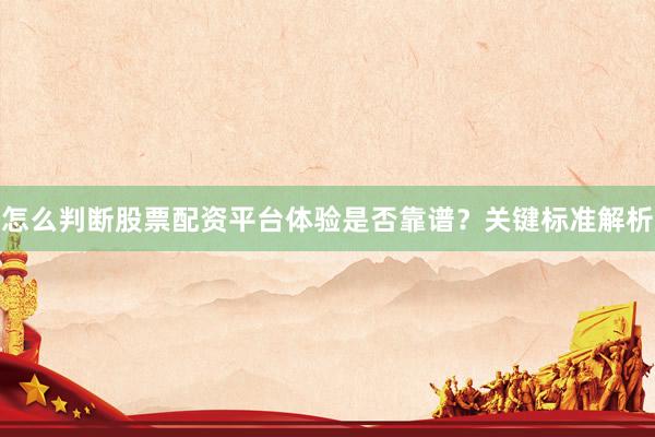 怎么判断股票配资平台体验是否靠谱？关键标准解析