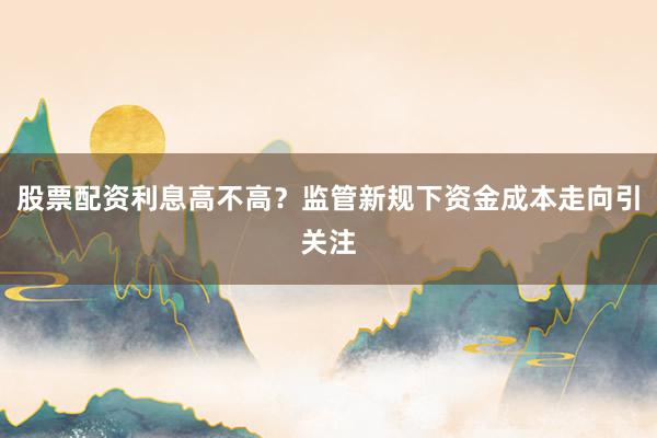 股票配资利息高不高？监管新规下资金成本走向引关注