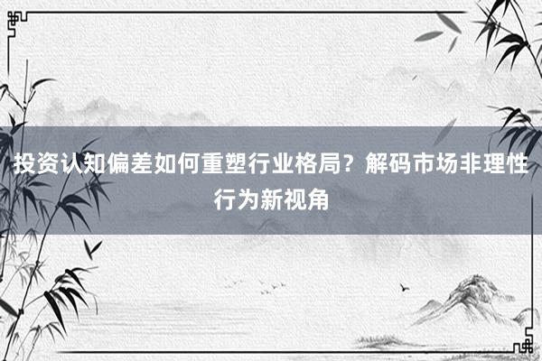 投资认知偏差如何重塑行业格局？解码市场非理性行为新视角