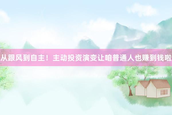 从跟风到自主!主动投资演变让咱普通人也赚到钱啦