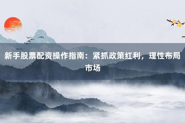 新手股票配资操作指南：紧抓政策红利，理性布局市场