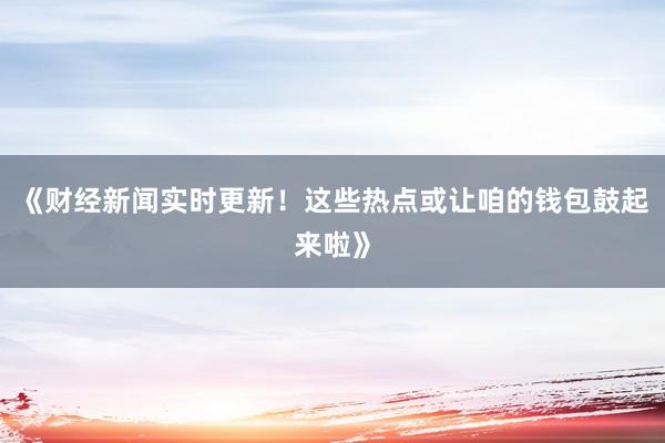 《财经新闻实时更新！这些热点或让咱的钱包鼓起来啦》